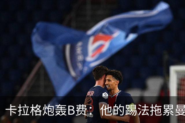 卡拉格炮轰B费：他的踢法拖累曼联，不是队长该有的姿态