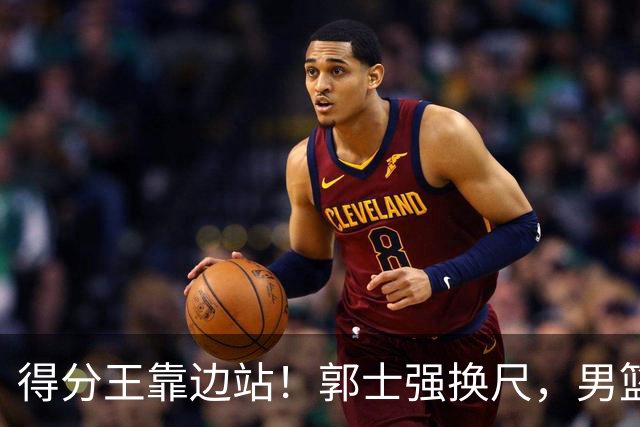 得分王靠边站！郭士强换尺，男篮大洗牌！