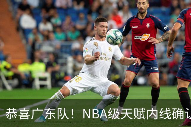 恭喜广东队！NBA级天赋内线确认加盟，保底总决赛了！
