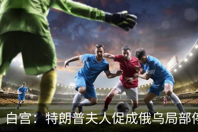 白宫：特朗普夫人促成俄乌局部停火