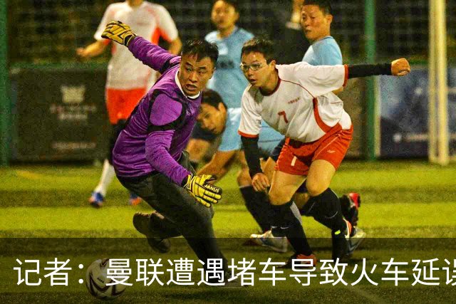 记者：曼联遭遇堵车导致火车延误 部分球员被乘客嘘+卡里克获赞