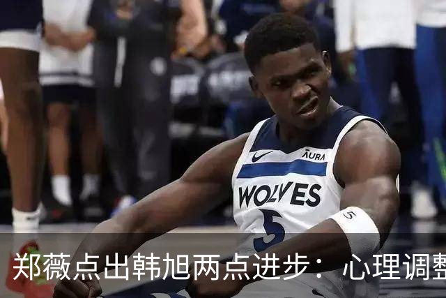 郑薇点出韩旭两点进步：心理调整能力和领导力