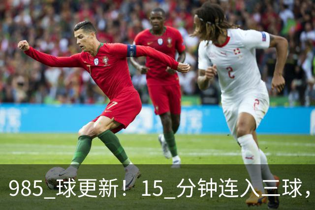 985 球更新！15 分钟连入三球，C 罗刷新个人进球账